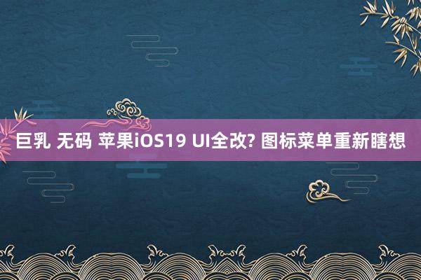 巨乳 无码 苹果iOS19 UI全改? 图标菜单重新瞎想