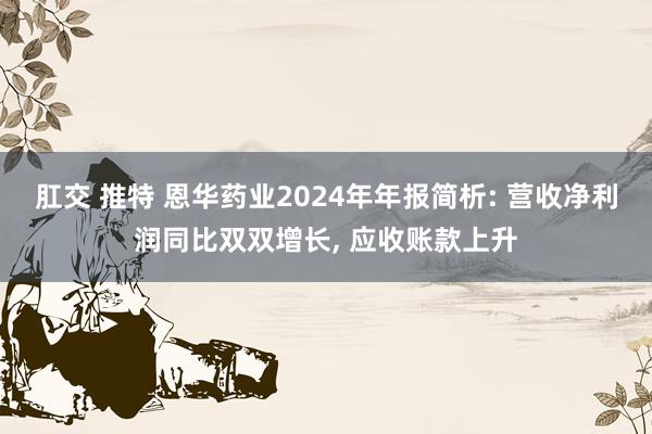 肛交 推特 恩华药业2024年年报简析: 营收净利润同比双双增长， 应收账款上升