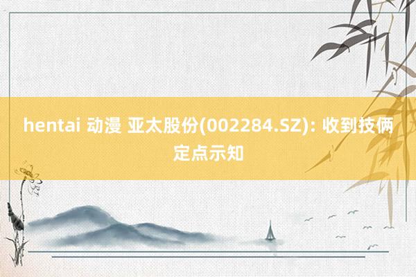 hentai 动漫 亚太股份(002284.SZ): 收到技俩定点示知