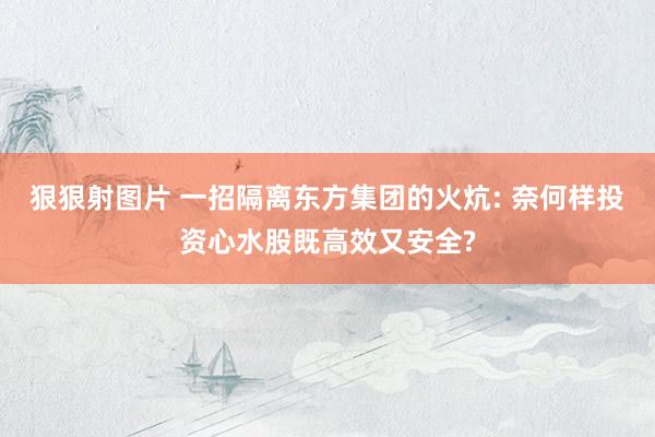 狠狠射图片 一招隔离东方集团的火炕: 奈何样投资心水股既高效又安全?