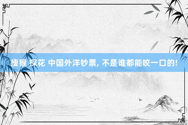 瘦猴 探花 中国外洋钞票， 不是谁都能咬一口的!