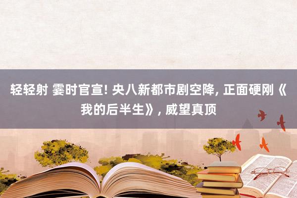 轻轻射 霎时官宣! 央八新都市剧空降， 正面硬刚《我的后半生》， 威望真顶