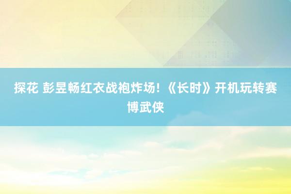 探花 彭昱畅红衣战袍炸场! 《长时》开机玩转赛博武侠