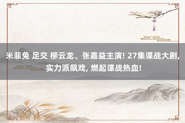 米菲兔 足交 柳云龙、张嘉益主演! 27集谍战大剧， 实力派飙戏， 燃起谍战热血!