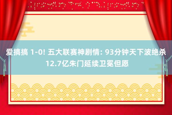 爱搞搞 1-0! 五大联赛神剧情: 93分钟天下波绝杀 12.7亿朱门延续卫冕但愿