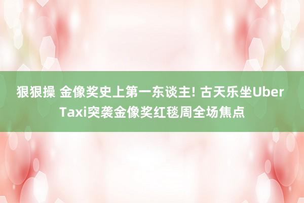 狠狠操 金像奖史上第一东谈主! 古天乐坐Uber Taxi突袭金像奖红毯周全场焦点