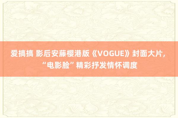 爱搞搞 影后安藤樱港版《VOGUE》封面大片， “电影脸”精彩抒发情怀调度