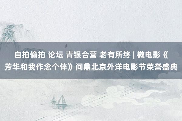 自拍偷拍 论坛 青银合营 老有所终 | 微电影《芳华和我作念个伴》问鼎北京外洋电影节荣誉盛典