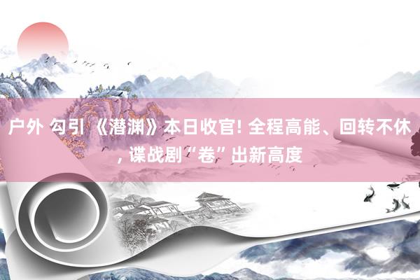 户外 勾引 《潜渊》本日收官! 全程高能、回转不休， 谍战剧“卷”出新高度