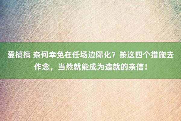 爱搞搞 奈何幸免在任场边际化？按这四个措施去作念，当然就能成为造就的亲信！