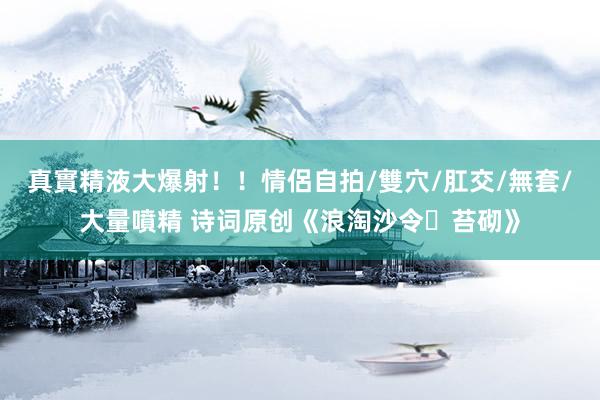 真實精液大爆射！！情侶自拍/雙穴/肛交/無套/大量噴精 诗词原创《浪淘沙令・苔砌》