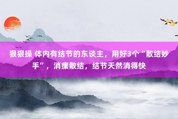 狠狠操 体内有结节的东谈主，用好3个“散结妙手”，消瘰散结，结节天然消得快