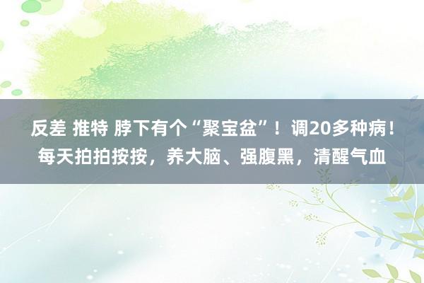 反差 推特 脖下有个“聚宝盆”！调20多种病！每天拍拍按按，养大脑、强腹黑，清醒气血