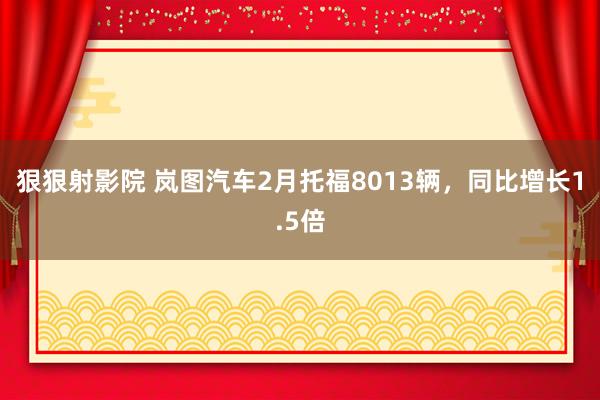 狠狠射影院 岚图汽车2月托福8013辆，同比增长1.5倍