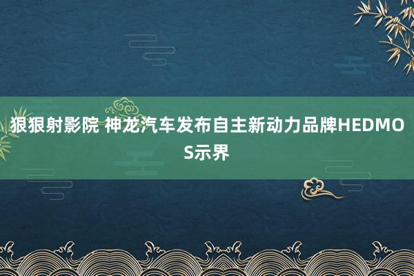 狠狠射影院 神龙汽车发布自主新动力品牌HEDMOS示界